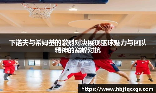今年会下诺夫与希姆基的激烈对决展现篮球魅力与团队精神的巅峰对抗